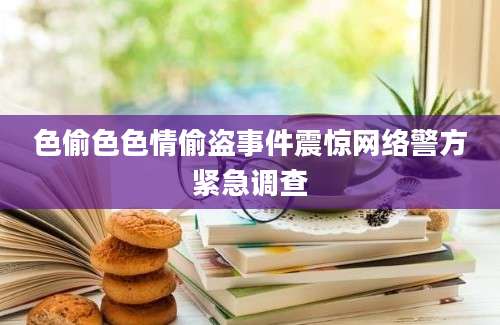 色偷色色情偷盗事件震惊网络警方紧急调查