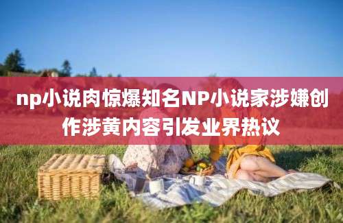 np小说肉惊爆知名NP小说家涉嫌创作涉黄内容引发业界热议
