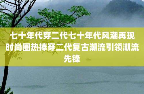 七十年代穿二代七十年代风潮再现时尚圈热捧穿二代复古潮流引领潮流先锋