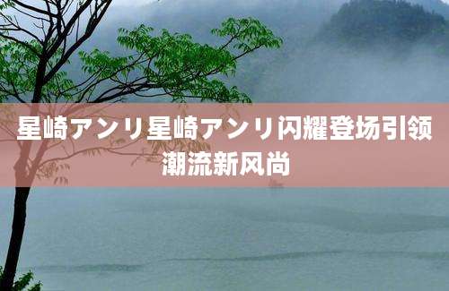 星崎アンリ星崎アンリ闪耀登场引领潮流新风尚