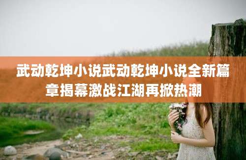 武动乾坤小说武动乾坤小说全新篇章揭幕激战江湖再掀热潮