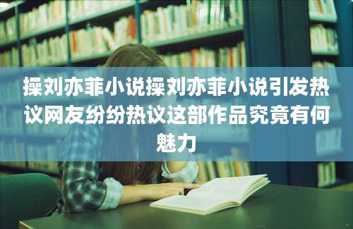 操刘亦菲小说操刘亦菲小说引发热议网友纷纷热议这部作品究竟有何魅力