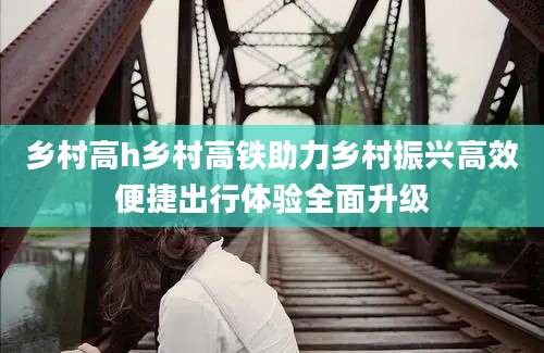 乡村高h乡村高铁助力乡村振兴高效便捷出行体验全面升级