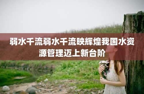 弱水千流弱水千流映辉煌我国水资源管理迈上新台阶