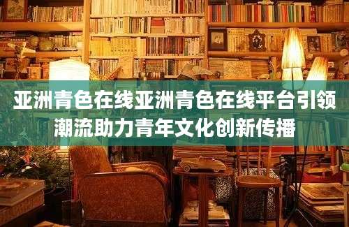 亚洲青色在线亚洲青色在线平台引领潮流助力青年文化创新传播