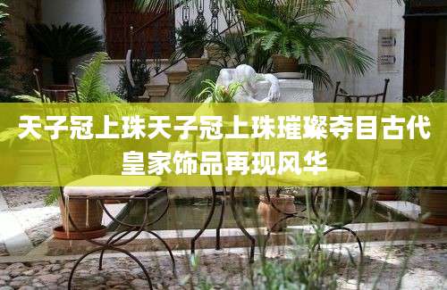 天子冠上珠天子冠上珠璀璨夺目古代皇家饰品再现风华