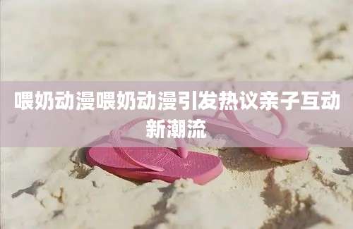 喂奶动漫喂奶动漫引发热议亲子互动新潮流