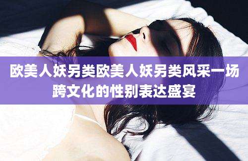 欧美人妖另类欧美人妖另类风采一场跨文化的性别表达盛宴