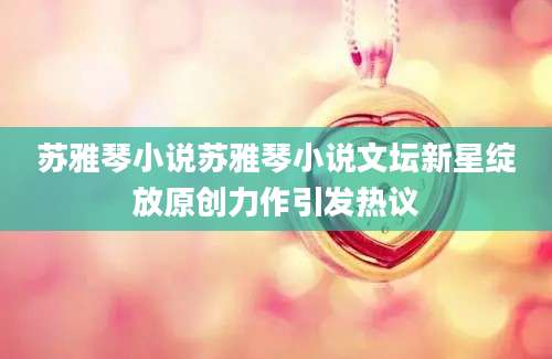 苏雅琴小说苏雅琴小说文坛新星绽放原创力作引发热议