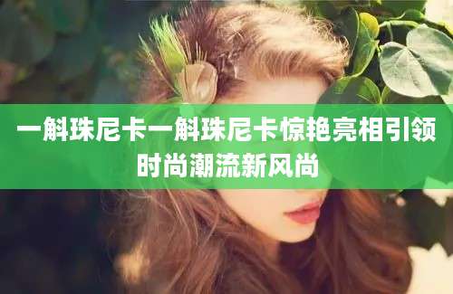 一斛珠尼卡一斛珠尼卡惊艳亮相引领时尚潮流新风尚