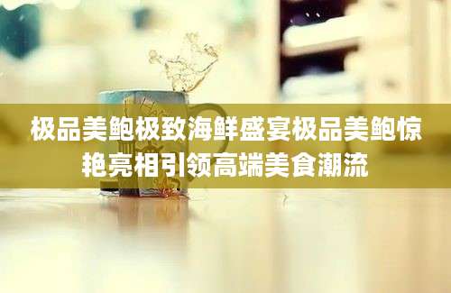 极品美鲍极致海鲜盛宴极品美鲍惊艳亮相引领高端美食潮流