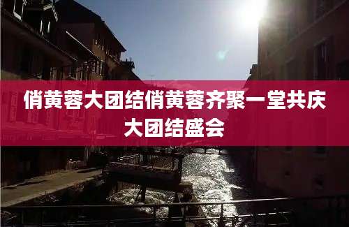 俏黄蓉大团结俏黄蓉齐聚一堂共庆大团结盛会