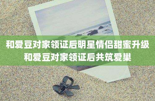 和爱豆对家领证后明星情侣甜蜜升级和爱豆对家领证后共筑爱巢