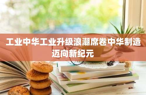 工业中华工业升级浪潮席卷中华制造迈向新纪元