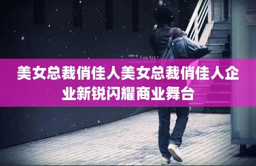 美女总裁俏佳人美女总裁俏佳人企业新锐闪耀商业舞台