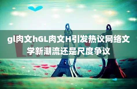 gl肉文hGL肉文H引发热议网络文学新潮流还是尺度争议