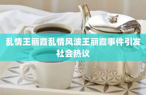 乱情王丽霞乱情风波王丽霞事件引发社会热议