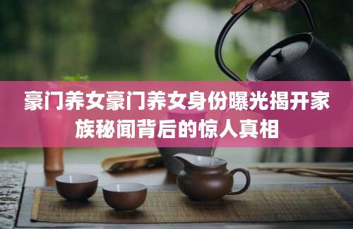 豪门养女豪门养女身份曝光揭开家族秘闻背后的惊人真相