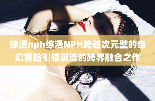 综漫nph综漫NPH跨越次元壁的奇幻冒险引领潮流的跨界融合之作