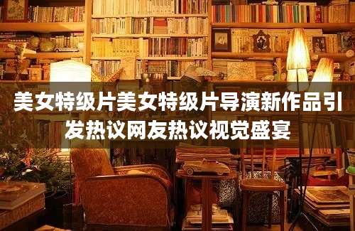美女特级片美女特级片导演新作品引发热议网友热议视觉盛宴