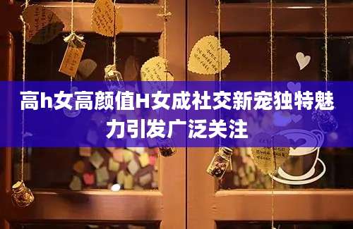 高h女高颜值H女成社交新宠独特魅力引发广泛关注