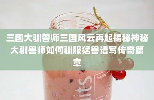 三国大驯兽师三国风云再起揭秘神秘大驯兽师如何驯服猛兽谱写传奇篇章