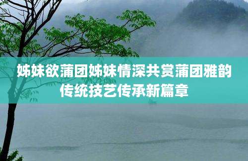 姊妹欲蒲团姊妹情深共赏蒲团雅韵传统技艺传承新篇章