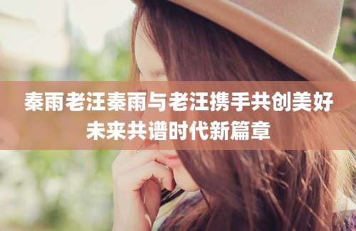 秦雨老汪秦雨与老汪携手共创美好未来共谱时代新篇章