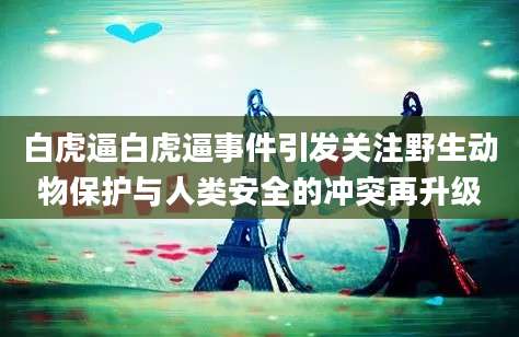 白虎逼白虎逼事件引发关注野生动物保护与人类安全的冲突再升级