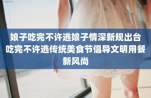 娘子吃完不许逃娘子情深新规出台吃完不许逃传统美食节倡导文明用餐新风尚