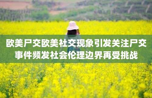 欧美尸交欧美社交现象引发关注尸交事件频发社会伦理边界再受挑战