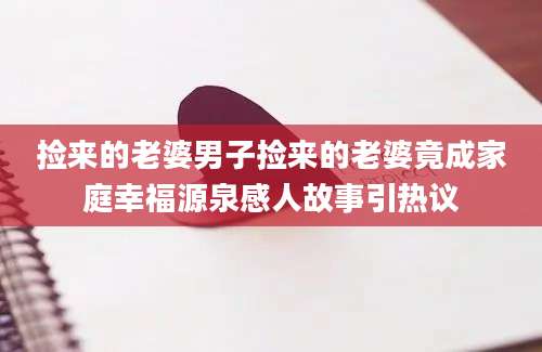 捡来的老婆男子捡来的老婆竟成家庭幸福源泉感人故事引热议