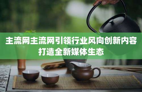 主流网主流网引领行业风向创新内容打造全新媒体生态