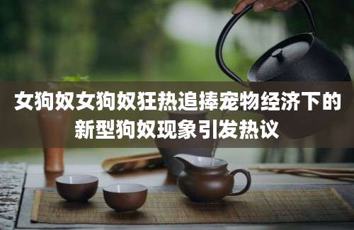 女狗奴女狗奴狂热追捧宠物经济下的新型狗奴现象引发热议