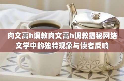 肉文高h调教肉文高h调教揭秘网络文学中的独特现象与读者反响