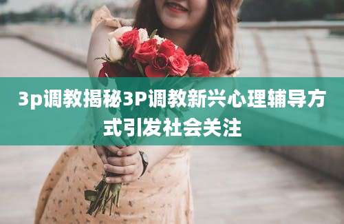3p调教揭秘3P调教新兴心理辅导方式引发社会关注