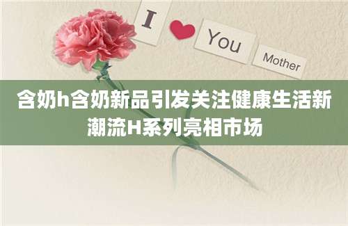 含奶h含奶新品引发关注健康生活新潮流H系列亮相市场