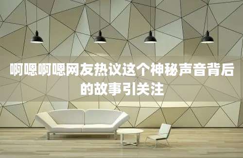 啊嗯啊嗯网友热议这个神秘声音背后的故事引关注