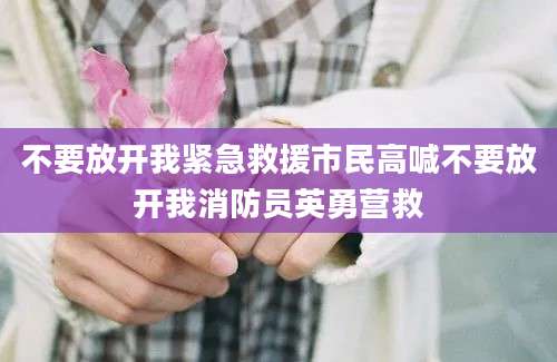不要放开我紧急救援市民高喊不要放开我消防员英勇营救