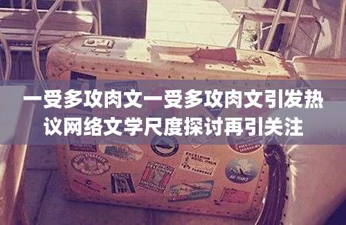 一受多攻肉文一受多攻肉文引发热议网络文学尺度探讨再引关注