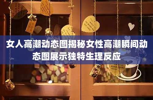 女人高潮动态图揭秘女性高潮瞬间动态图展示独特生理反应