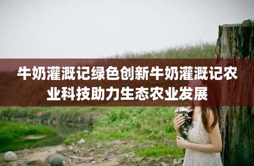 牛奶灌溉记绿色创新牛奶灌溉记农业科技助力生态农业发展