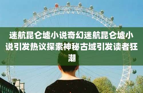 迷航昆仑墟小说奇幻迷航昆仑墟小说引发热议探索神秘古域引发读者狂潮