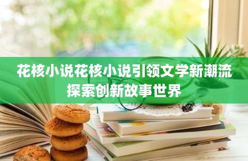 花核小说花核小说引领文学新潮流探索创新故事世界