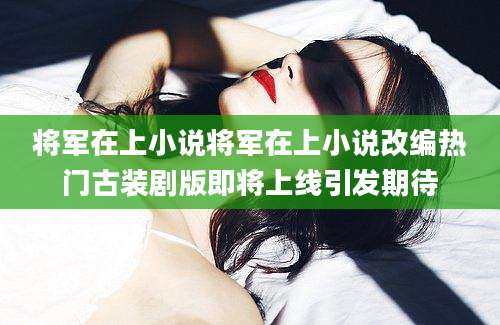 将军在上小说将军在上小说改编热门古装剧版即将上线引发期待