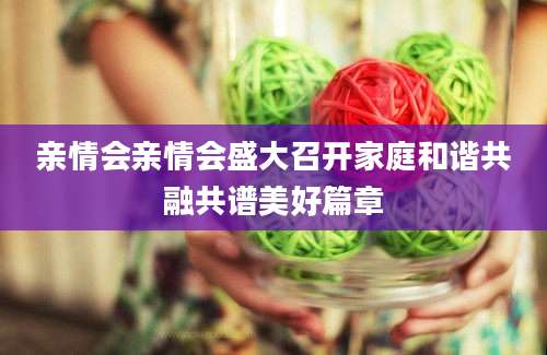 亲情会亲情会盛大召开家庭和谐共融共谱美好篇章