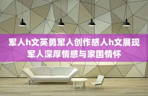军人h文英勇军人创作感人h文展现军人深厚情感与家国情怀