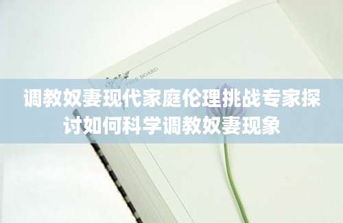 调教奴妻现代家庭伦理挑战专家探讨如何科学调教奴妻现象