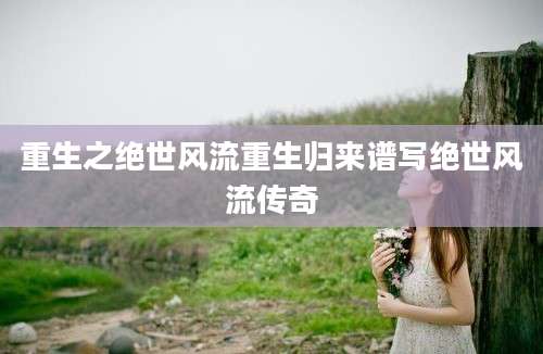 重生之绝世风流重生归来谱写绝世风流传奇