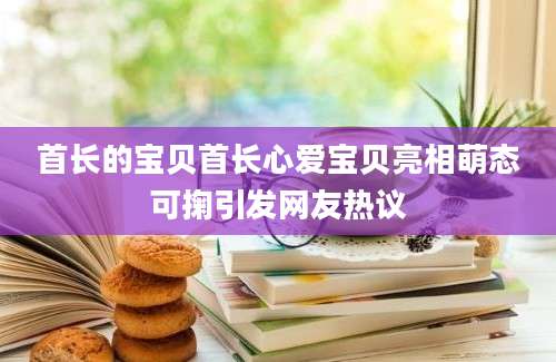 首长的宝贝首长心爱宝贝亮相萌态可掬引发网友热议